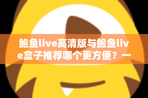 鲍鱼live高清版与鲍鱼live盒子推荐哪个更方便？一站式深度对比助你轻松做出最佳选择