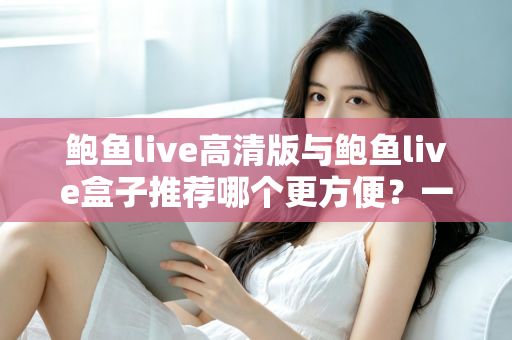 鲍鱼live高清版与鲍鱼live盒子推荐哪个更方便？一站式深度对比助你轻松做出最佳选择