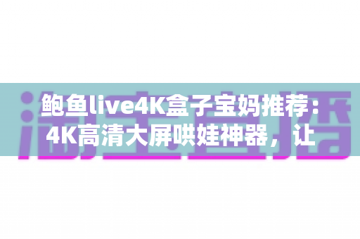 鲍鱼live4K盒子宝妈推荐：4K高清大屏哄娃神器，让带娃时光更轻松省心的家庭娱乐之选