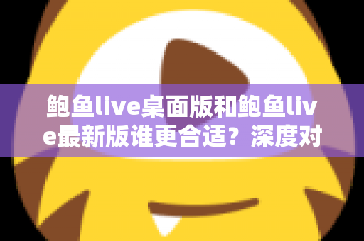 鲍鱼live桌面版和鲍鱼live最新版谁更合适？深度对比分析助你做出明智选择