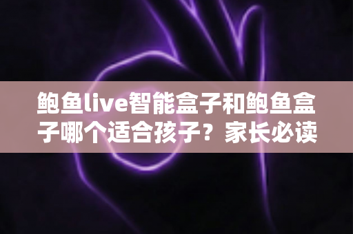 鲍鱼live智能盒子和鲍鱼盒子哪个适合孩子？家长必读的深度对比与选购指南