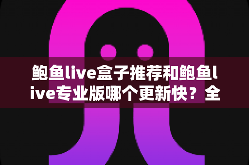 鲍鱼live盒子推荐和鲍鱼live专业版哪个更新快?全面解析与选择指南 鲍鱼live盒子推荐和鲍鱼live专业版哪个更新快?全面解析与选择指南