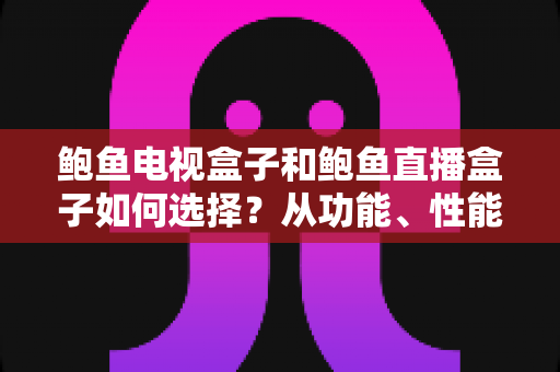 鲍鱼电视盒子和鲍鱼直播盒子如何选择？从功能、性能到场景的全方位选购指南