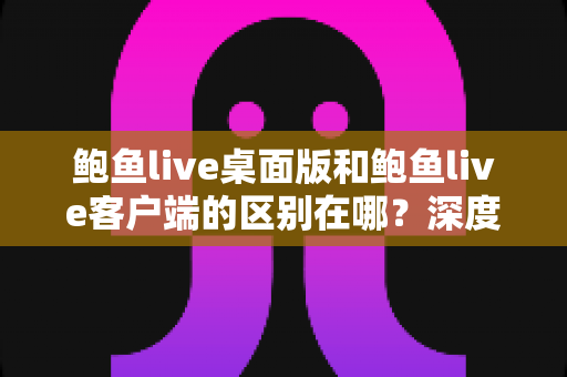 鲍鱼live桌面版和鲍鱼live客户端的区别在哪？深度解析两大版本差异，帮你选对最适合的使用方案