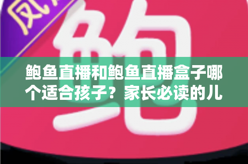 鲍鱼直播和鲍鱼直播盒子哪个适合孩子？家长必读的儿童观看安全全面指南