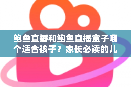 鲍鱼直播和鲍鱼直播盒子哪个适合孩子？家长必读的儿童观看安全全面指南
