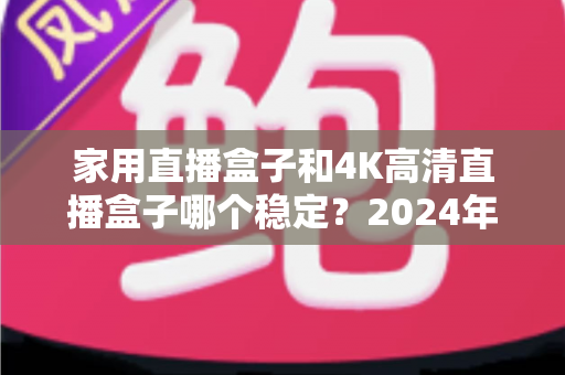家用直播盒子和4K高清直播盒子哪个稳定?2024年深度实测对比,看完再买不踩坑 家用直播盒子和4K高清直播盒子哪个稳定?2024年深度实测对比,看完再买不踩坑
