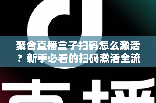 聚合直播盒子扫码怎么激活？新手必看的扫码激活全流程与避坑指南