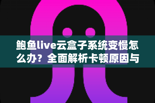 鲍鱼live云盒子系统变慢怎么办？全面解析卡顿原因与高效解决方法指南