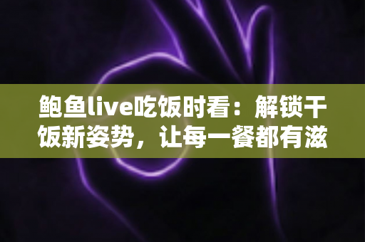鲍鱼live吃饭时看：解锁干饭新姿势，让每一餐都有滋有味的下饭陪伴全指南