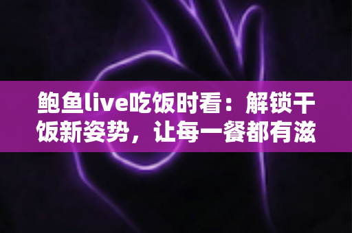 鲍鱼live吃饭时看：解锁干饭新姿势，让每一餐都有滋有味的下饭陪伴全指南