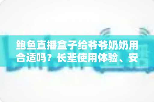 鲍鱼直播盒子给爷爷奶奶用合适吗？长辈使用体验、安全风险与替代方案全面解析