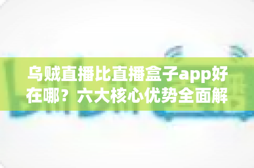 乌贼直播比直播盒子app好在哪？六大核心优势全面解析，帮你选对直播观看神器