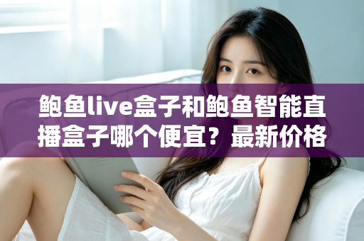 鲍鱼live盒子和鲍鱼智能直播盒子哪个便宜?最新价格对比与高性价比选购指南 鲍鱼live盒子和鲍鱼智能直播盒子哪个便宜?最新价格对比与高性价比选购指南
