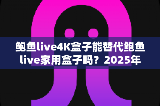 鲍鱼live4K盒子能替代鲍鱼live家用盒子吗？2025年深度对比分析与选购避坑指南