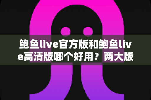 鲍鱼live官方版和鲍鱼live高清版哪个好用?两大版本全维度对比评测指南 鲍鱼live官方版和鲍鱼live高清版哪个好用?两大版本全维度对比评测指南