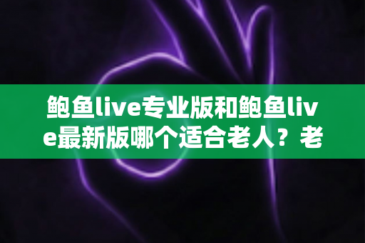 鲍鱼live专业版和鲍鱼live最新版哪个适合老人？老年用户选版全攻略