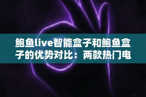 鲍鱼live智能盒子和鲍鱼盒子的优势对比：两款热门电视盒子深度解析与选购指南