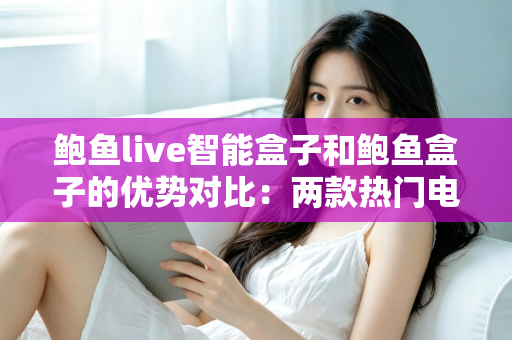 鲍鱼live智能盒子和鲍鱼盒子的优势对比：两款热门电视盒子深度解析与选购指南