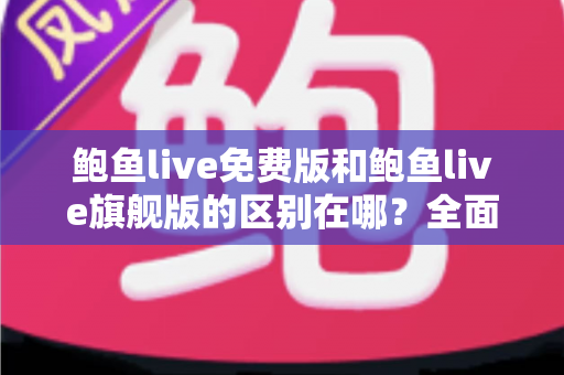 鲍鱼live免费版和鲍鱼live旗舰版的区别在哪？全面解析两大版本差异，帮你选对不花冤枉钱