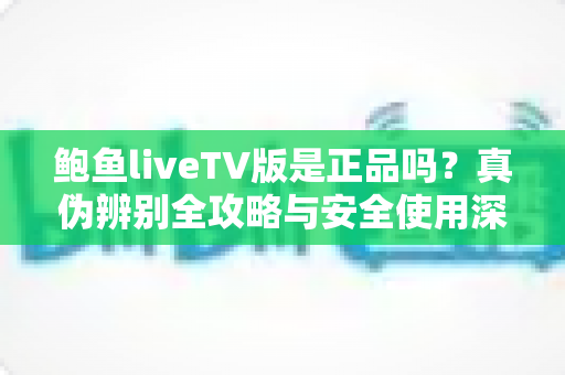鲍鱼liveTV版是正品吗?真伪辨别全攻略与安全使用深度指南 鲍鱼liveTV版是正品吗?真伪辨别全攻略与安全使用深度指南