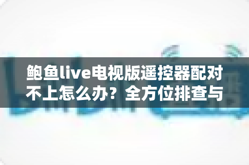 鲍鱼live电视版遥控器配对不上怎么办？全方位排查与解决指南一次讲透