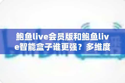 鲍鱼live会员版和鲍鱼live智能盒子谁更强？多维度深度对比评测，看完再选不踩坑