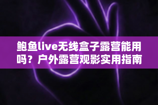 鲍鱼live无线盒子露营能用吗？户外露营观影实用指南与全面解析