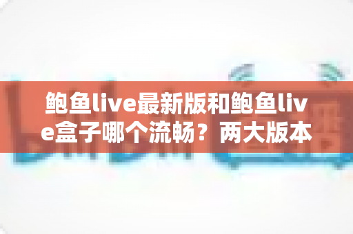 鲍鱼live最新版和鲍鱼live盒子哪个流畅？两大版本性能深度对比与流畅观看全攻略
