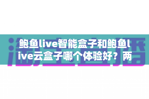 鲍鱼live智能盒子和鲍鱼live云盒子哪个体验好？两款电视盒子深度对比与选购指南