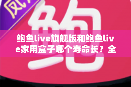鲍鱼live旗舰版和鲍鱼live家用盒子哪个寿命长?全面解析两款设备的耐用性与选购指南 鲍鱼live旗舰版和鲍鱼live家用盒子哪个寿命长?全面解析两款设备的耐用性与选购指南