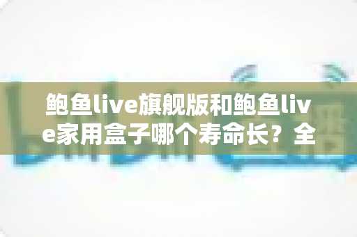 鲍鱼live旗舰版和鲍鱼live家用盒子哪个寿命长？全面解析两款设备的耐用性与选购指南