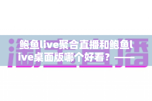 鲍鱼live聚合直播和鲍鱼live桌面版哪个好看？——多维度对比评测与使用选择全指南