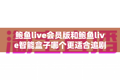 鲍鱼live会员版和鲍鱼live智能盒子哪个更适合追剧？追剧党必看的深度对比与选购全攻略