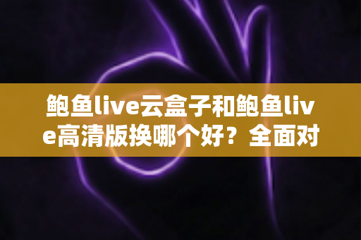 鲍鱼live云盒子和鲍鱼live高清版换哪个好？全面对比解析与选购建议