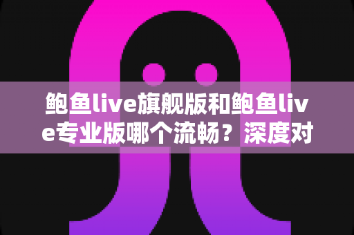 鲍鱼live旗舰版和鲍鱼live专业版哪个流畅？深度对比分析与实用选择指南