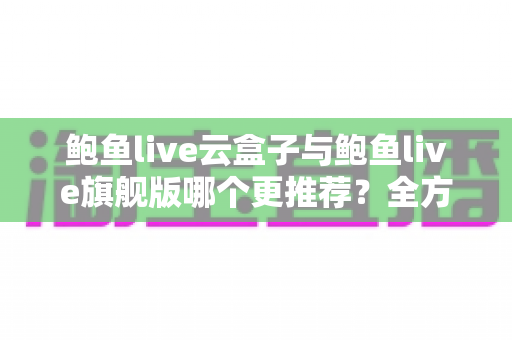 鲍鱼live云盒子与鲍鱼live旗舰版哪个更推荐？全方位深度对比评测助你一次选对