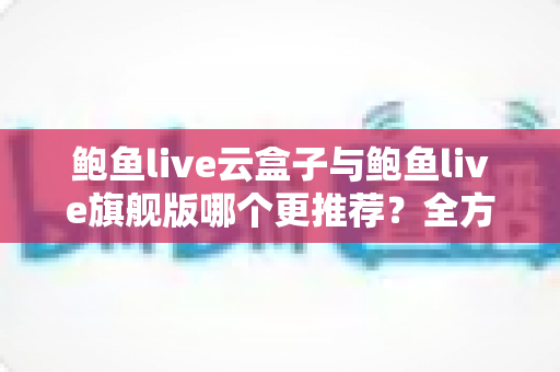 鲍鱼live云盒子与鲍鱼live旗舰版哪个更推荐？全方位深度对比评测助你一次选对