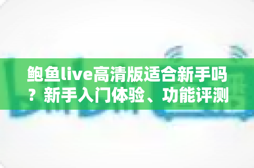 鲍鱼live高清版适合新手吗？新手入门体验、功能评测与快速上手全攻略