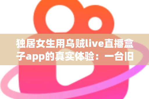 独居女生用乌贼live直播盒子app的真实体验：一台旧手机打造24小时居家守护，安全感直接拉满