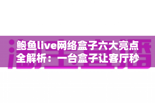 鲍鱼live网络盒子六大亮点全解析：一台盒子让客厅秒变家庭影院中心