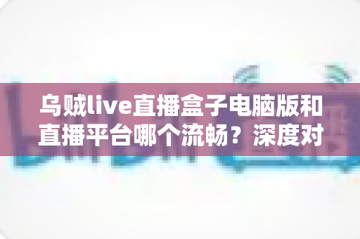 乌贼live直播盒子电脑版和直播平台哪个流畅？深度对比解析帮你选对观看方式