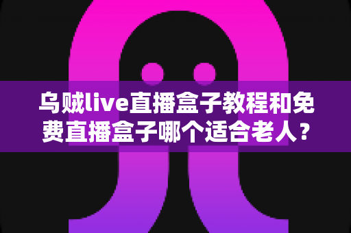 乌贼live直播盒子教程和免费直播盒子哪个适合老人？新手零基础安装使用与选购全攻略