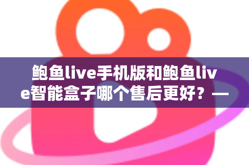 鲍鱼live手机版和鲍鱼live智能盒子哪个售后更好？——两大版本售后服务全方位对比与选购指南