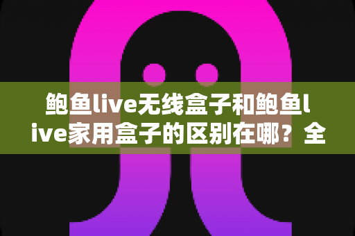 鲍鱼live无线盒子和鲍鱼live家用盒子的区别在哪?全面对比解析与选购指南 鲍鱼live无线盒子和鲍鱼live家用盒子的区别在哪?全面对比解析与选购指南