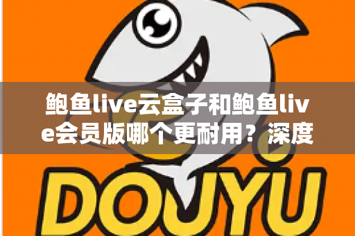 鲍鱼live云盒子和鲍鱼live会员版哪个更耐用？深度对比与选购全指南