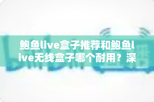鲍鱼live盒子推荐和鲍鱼live无线盒子哪个耐用？深度对比解析助您选对高寿命机型
