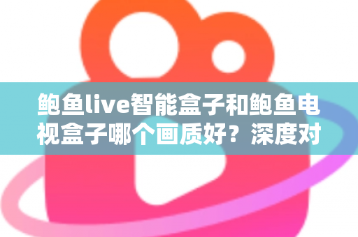 鲍鱼live智能盒子和鲍鱼电视盒子哪个画质好？深度对比解析帮你选对高清观影利器