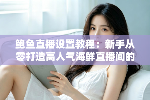 鲍鱼直播设置教程：新手从零打造高人气海鲜直播间的完整实战指南