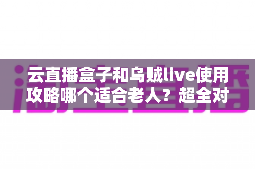 云直播盒子和乌贼live使用攻略哪个适合老人?超全对比指南帮长辈轻松看电视 云直播盒子和乌贼live使用攻略哪个适合老人?超全对比指南帮长辈轻松看电视